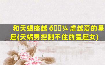 和天蝎座越 🌼 虐越爱的星座(天蝎男控制不住的星座女)